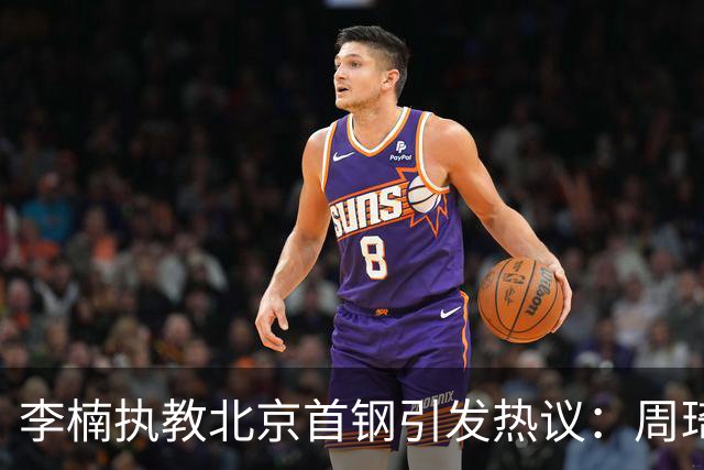 李楠执教北京首钢引发热议：周琦赵睿曾联手失误让他从国家队下课