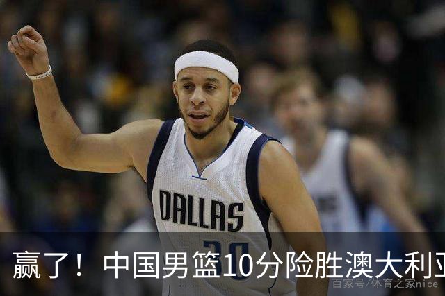 赢了！中国男篮10分险胜澳大利亚，王俊杰23分成关键先生，郭士强放心了